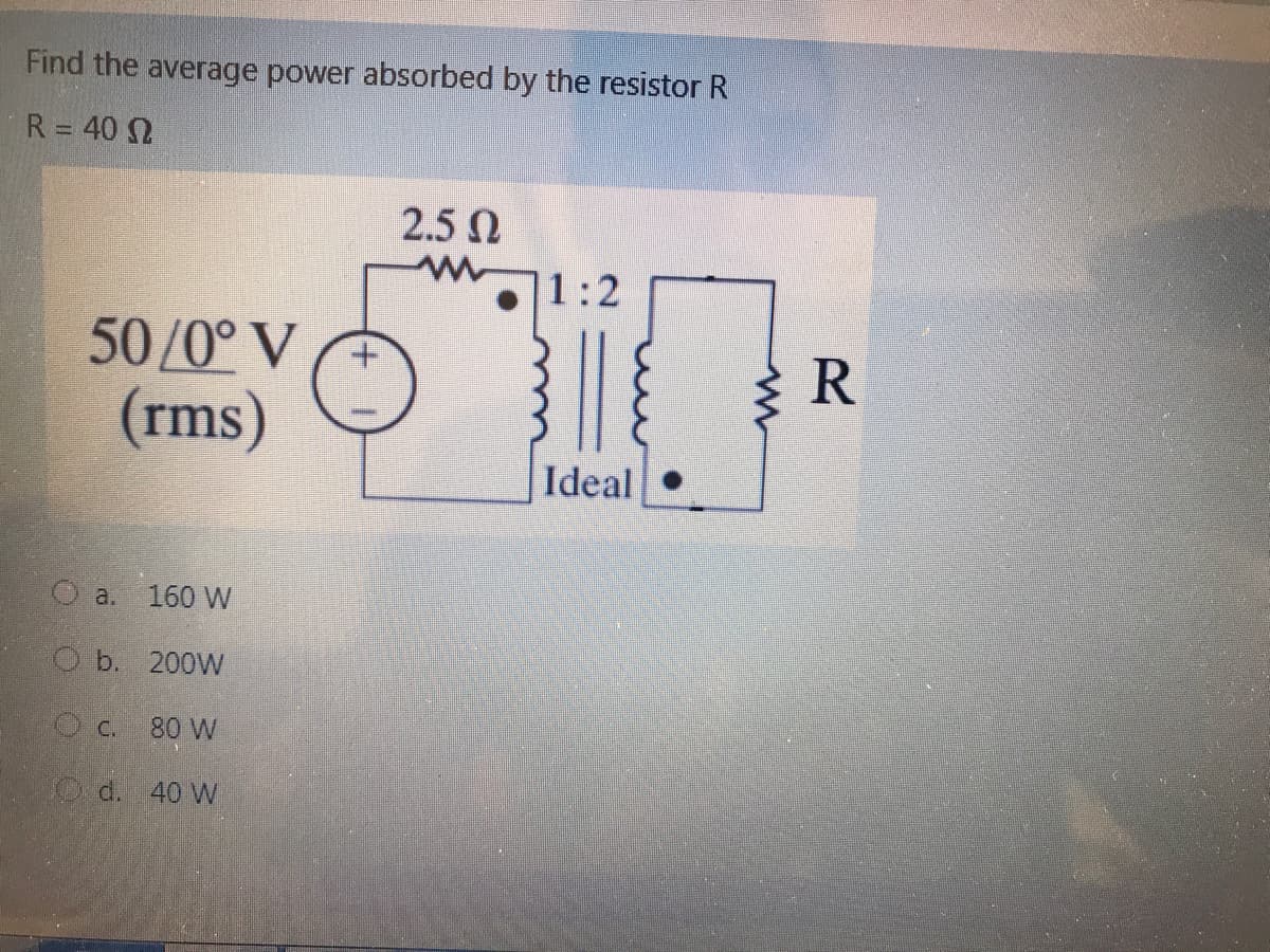 Find the average power absorbed by the resistor R
R = 40 N
%3D
2.5 N
1:2
50/0° V
(rms)
R
Ideal
O a. 160 W
O b. 200W
c.
80 W
O d. 40 W
