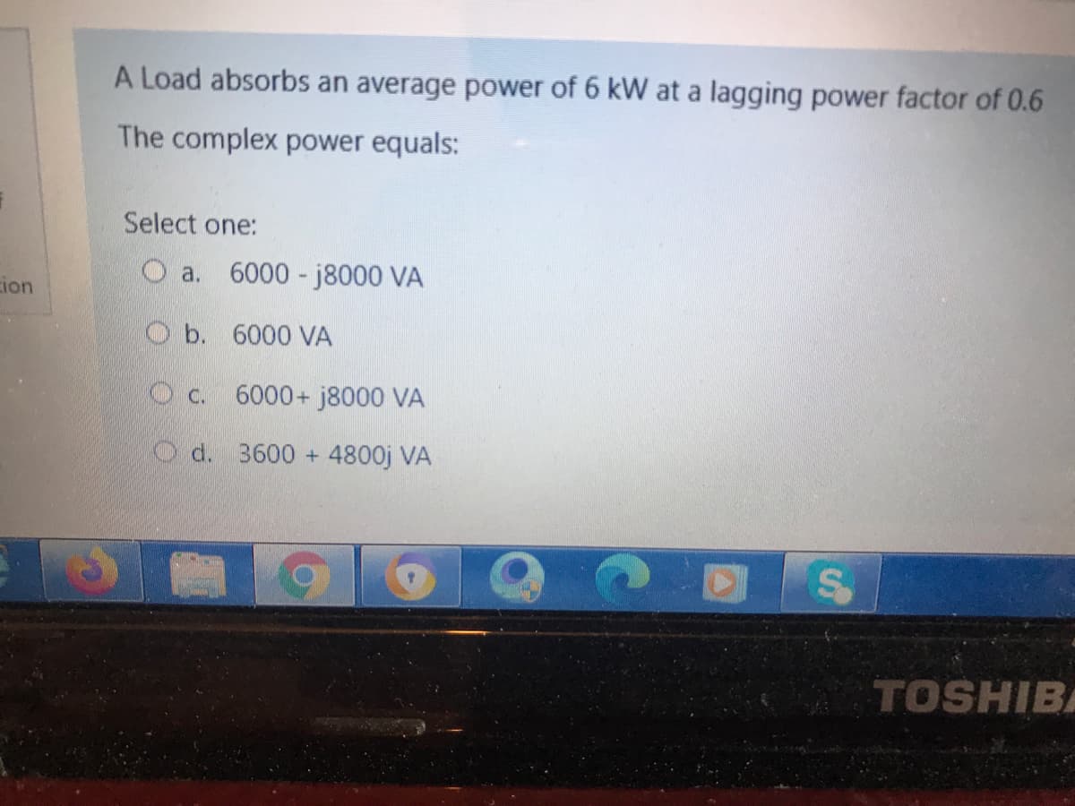 A Load absorbs an average power of 6 kW at a lagging power factor of 0.6
The complex power equals:
Select one:
O a. 6000 - j8000 VA
ion
O b. 6000 VA
O c. 6000+ j8000 VA
O d. 3600 + 4800j VA
TOSHIBA
