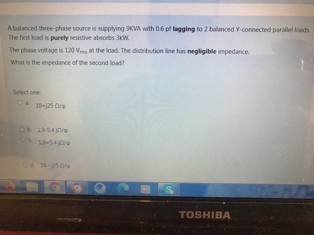 A balanced three-phase source is supplying 9KVA with 0.6 pf lagging to 2 balanced Y-connected parallel loads.
The first load is purely resistive absorbs 3kW.
The phase voltage is 120 Vrms at the load. The distribution line has negligible impedance.
What is the impedance of the second load?
Select one:
O a.
10+j25 0/p
O b. 1.8-5.4 jn/p
O C.
1.8+5.4 jn/p
Od. 10-j250/9
TOSHIBA
