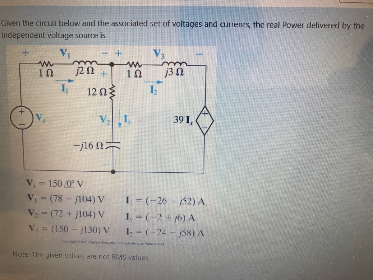 Given the circuit below and the associated set of voltages and currents, the real Power delivered by the
independent voltage source is
V3
10
j2 N +
j3 N
12ΩΕ
V1.
39 I,
-j16 N
V, = 150 /0° V
Vi (78 - j104) V
V2 (72 + j104) V
I, = (-26 – j52) A
I, = (-2 + j6) A
I = (-24 - j58) A
V3 = (150- j130) V
Copyrighe 201st Peirse Ecation inc putlishing as Piene Hal
Note: The given values are not RMS values.
