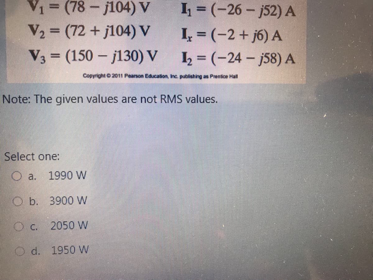 V1= (78-j104) V
k = (-26 – j52) A
I, = (-2+ j6) A
I = (-24 – j58) A
V2 = (72 + j104) V
V, = (150 – j130) V
Copyright 0 2011 Pearson Education, Inc. publishing as Prensice Hall
Note: The given values are not RMS values.
Select one:
a.
1990 W
O b. 3900 W
C.
2050 W
d.
1950 W
