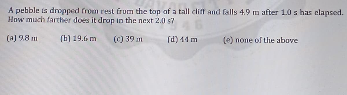 A pebble is dropped from rest from the top of a tall cliff and falls 4.9 m after 1.0 s has elapsed.
How much farther does it drop in the next 2.0 s?
(a) 9.8 m
(b) 19.6 m
(c) 39 m
(d) 44 m
(e) none of the above
