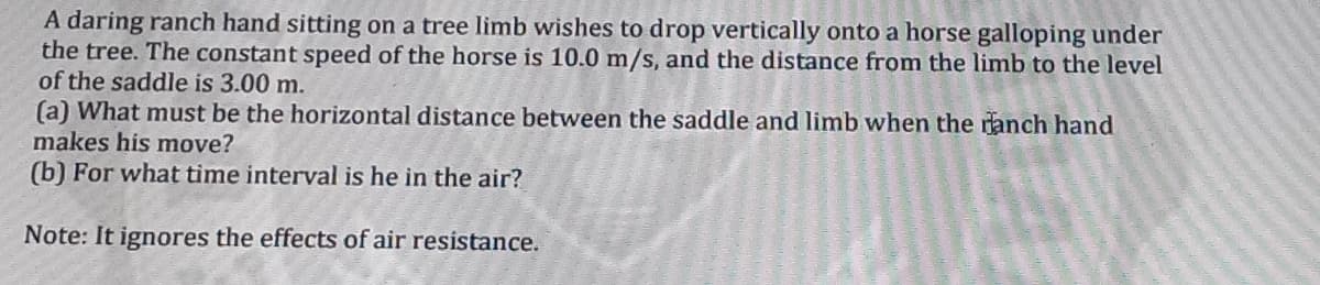 A daring ranch hand sitting on a tree limb wishes to drop vertically onto a horse galloping under
the tree. The constant speed of the horse is 10.0 m/s, and the distance from the limb to the level
of the saddle is 3.00 m.
(a) What must be the horizontal distance between the saddle and limb when the ranch hand
makes his move?
(b) For what time interval is he in the air?
Note: It ignores the effects of air resistance.
