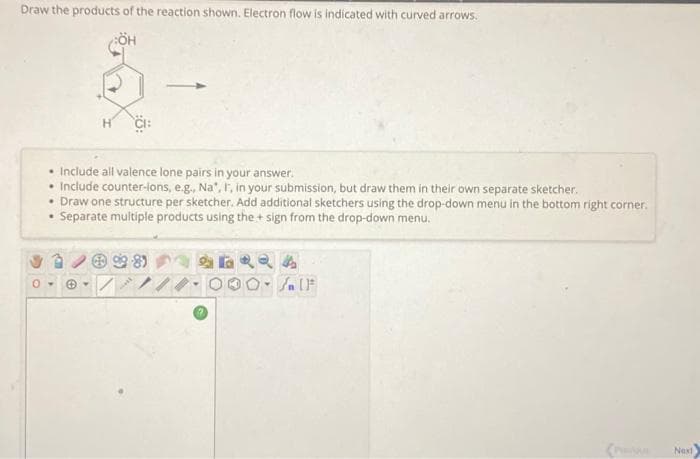 Draw the products of the reaction shown. Electron flow is indicated with curved arrows.
• Include all valence lone pairs in your answer.
.
Include counter-lons, e.g., Na*, F, in your submission, but draw them in their own separate sketcher.
• Draw one structure per sketcher. Add additional sketchers using the drop-down menu in the bottom right corner.
Separate multiple products using the + sign from the drop-down menu.
+98)
24
Y
SIF
Next