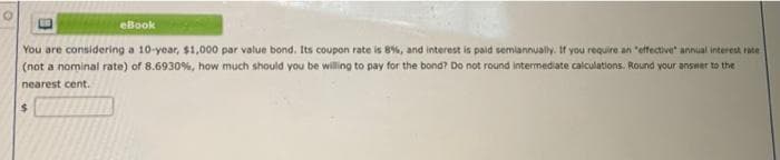 eBook
You are considering a 10-year, $1,000 par value bond. Its coupon rate is 8%, and interest is paid semiannually. If you require an "effective" annual interest rate
(not a nominal rate) of 8.6930%, how much should you be willing to pay for the bond? Do not round intermediate calculations. Round your answer to the
nearest cent.
$