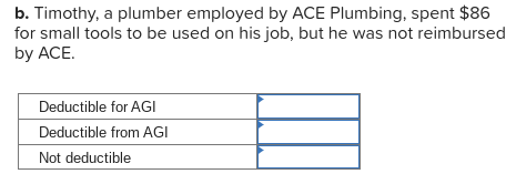 b. Timothy, a plumber employed by ACE Plumbing, spent $86
for small tools to be used on his job, but he was not reimbursed
by ACE.
Deductible for AGI
Deductible from AGI
Not deductible