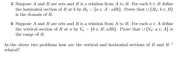 5 Suppose A and B are sets and R is a relation from A to B. For each b E B define
the horizontal section of R at b by H = {a e A: aRb}. Prove that U{H,: b = B}
is the domain of R.
6 Suppose A and B are sets and R is a relation from A to B. For each a € A define
the vertical section of R at a by Va = {be B: aRb}. Prove that U{Va: a € A} is
the range of R.
In the above two problems how are the vertical and horizontal sections of R and R ¹
related?