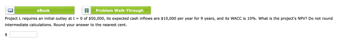 eBook
Problem Walk-Through
Project L requires an initial outlay at t = 0 of $50,000, its expected cash inflows are $10,000 per year for 9 years, and its WACC is 10%. What is the project's NPV? Do not round
intermediate calculations. Round your answer to the nearest cent.