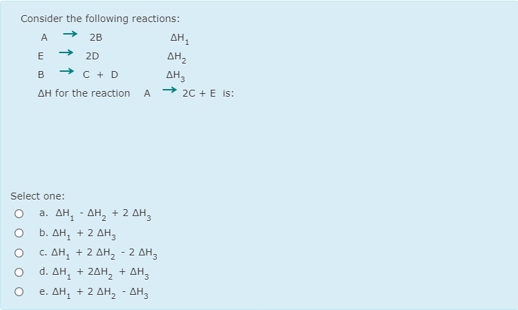 Consider the following reactions:
A
2B
E
2D
AH,
B → C + D
ΔΗ3
20 + E is:
AH for the reaction
A
Select one:
a. AH, - AH, + 2 AH,
b. ΔΗ + 2 ΔΗ3
c. ΔΗ + 2 ΔΗ, -2ΔΗ3
d. ΔΗ, + 2ΔΗ + ΔΗ3
e. ΔΗ + 2 ΔΗ -ΔΗ3
