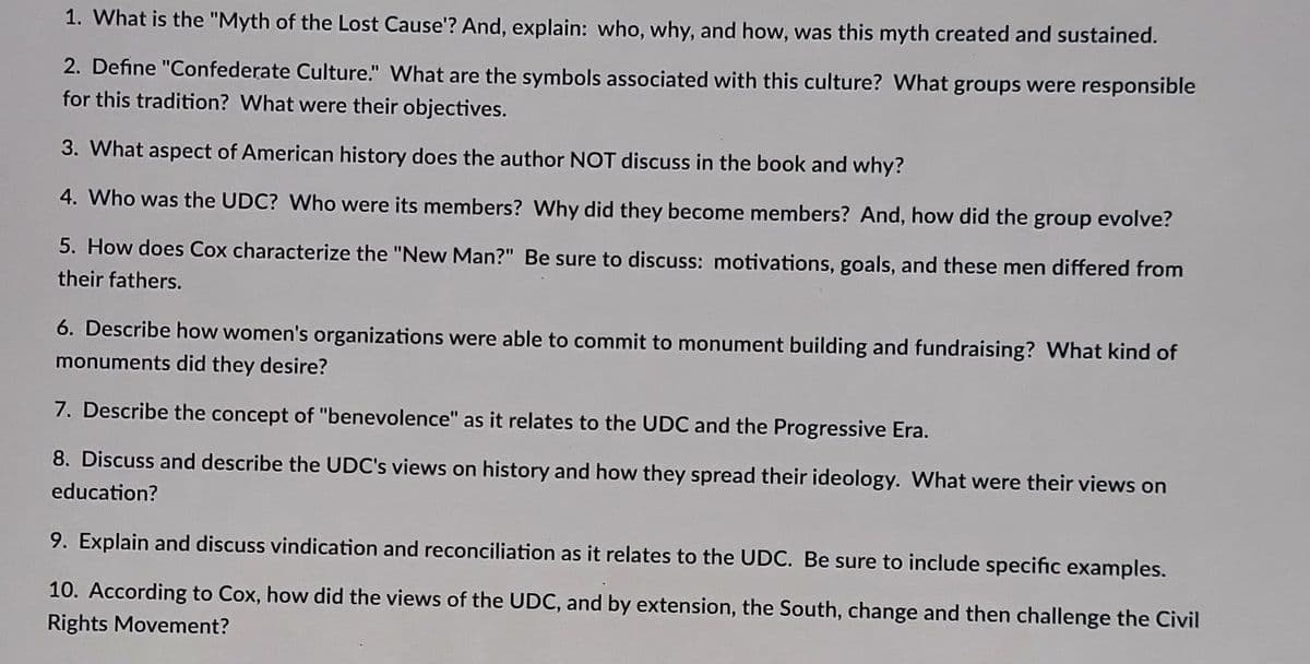 1. What is the "Myth of the Lost Cause'? And, explain: who, why, and how, was this myth created and sustained.
2. Define "Confederate Culture." What are the symbols associated with this culture? What groups were responsible
for this tradition? What were their objectives.
3. What aspect of American history does the author NOT discuss in the book and why?
4. Who was the UDC? Who were its members? Why did they become members? And, how did the group evolve?
5. How does Cox characterize the "New Man?" Be sure to discuss: motivations, goals, and these men differed from
their fathers.
6. Describe how women's organizations were able to commit to monument building and fundraising? What kind of
monuments did they desire?
7. Describe the concept of "benevolence" as it relates to the UDC and the Progressive Era.
8. Discuss and describe the UDC's views on history and how they spread their ideology. What were their views on
education?
9. Explain and discuss vindication and reconciliation as it relates to the UDC. Be sure to include specific examples.
10. According to Cox, how did the views of the UDC, and by extension, the South, change and then challenge the Civil
Rights Movement?
