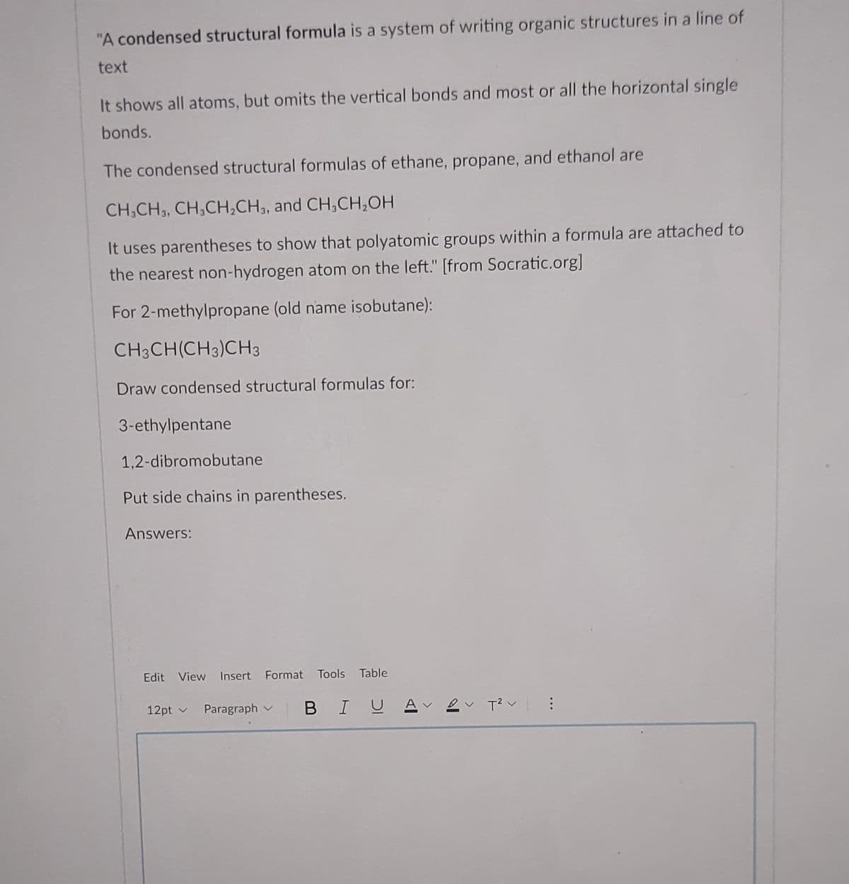 "A condensed structural formula is a system of writing organic structures in a line of
text
It shows all atoms, but omits the vertical bonds and most or all the horizontal single
bonds.
The condensed structural formulas of ethane, propane, and ethanol are
CH,CH3, CH,CH,CH,, and CH,CH,OH
It uses parentheses to show that polyatomic groups within a formula are attached to
the nearest non-hydrogen atom on the left." [from Socratic.org]
For 2-methylpropane (old name isobutane):
CH3CH(CH3)CH3
Draw condensed structural formulas for:
3-ethylpentane
1,2-dibromobutane
Put side chains in parentheses.
Answers:
Edit View Insert Format Tools Table
12pt v Paragraph v
B IUA ev T?v
...
