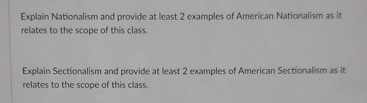 Explain Nationalism and provide at least 2 examples of American Nationalism as it
relates to the scope of this class.
Explain Sectionalism and provide at least 2 examples of American Sectionalism as it
relates to the scope of this class.
