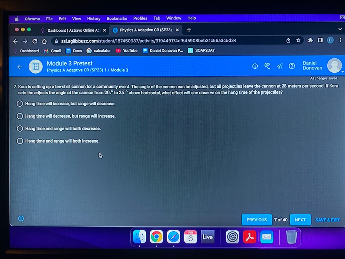 Chrome File Edit View
← CD
History
Dashboard | Astravo Online Ac x
Physics A Adaptive CR (SP23) X +
Assi.agilixbuzz.com/student/187450937/activity/919449174cf545908beb31c56a3c5d34
Dashboard M Gmail
Docs
Bookmarks Profiles Tab Window Help
calculator ► YouTube
Module 3 Pretest
Physics A Adaptive CR (SP23) 1/ Module 3
Daniel Donovan P... S SOAP2DAY
O
OSE
FEB
All changes saved
7. Kara is setting up a tee-shirt cannon for a community event. The angle of the cannon can be adjusted, but all projectiles leave the cannon at 25 meters per second. If Kara
sets the adjusts the angle of the cannon from 20. to 35.° above horizontal, what effect will she observe on the hang time of the projectiles?
Hang time will increase, but range will decrease.
Hang time will decrease, but range will increase.
Hang time and range will both decrease.
Hang time and range will both increase.
Live
☐
Daniel
Donovan
PREVIOUS 7 of 40 NEXT
D
8
E
SAVE & EXIT