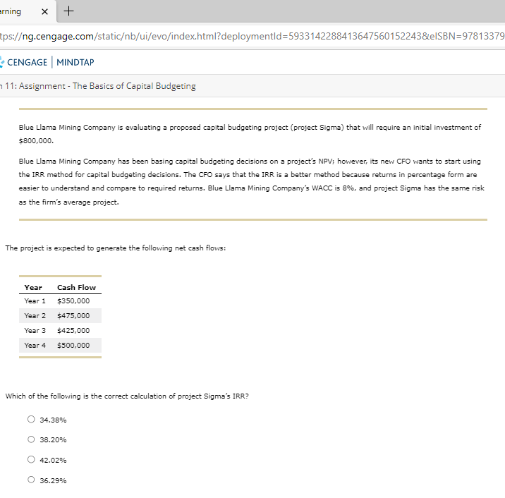 arning X
+
tps://ng.cengage.com/static/nb/ui/evo/index.html?deploymentid=5933142288413647560152243&eISBN=97813379
CENGAGE | MINDTAP
11: Assignment - The Basics of Capital Budgeting
Blue Llama Mining Company is evaluating a proposed capital budgeting project (project Sigma) that will require an initial investment of
$800,000.
Blue Llama Mining Company has been basing capital budgeting decisions on a project's NPV; however, its new CFO wants to start using
the IRR method for capital budgeting decisions. The CFO says that the IRR is a better method because returns in percentage form are
easier to understand and compare to required returns. Blue Llama Mining Company's WACC is 8%, and project Sigma has the same risk
as the firm's average project.
The project is expected to generate the following net cash flows:
Year
Year 1
Year 2
Year 3
Year 4
Cash Flow
$350,000
$475,000
$425,000
$500,000
Which of the following is the correct calculation of project Sigma's IRR?
34.38%
38.20%
42.02%
O 36.29%