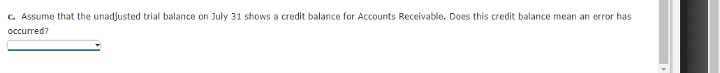 c. Assume that the unadjusted trial balance on July 31 shows a credit balance for Accounts Receivable. Does this credit balance mean an error has
occurred?
