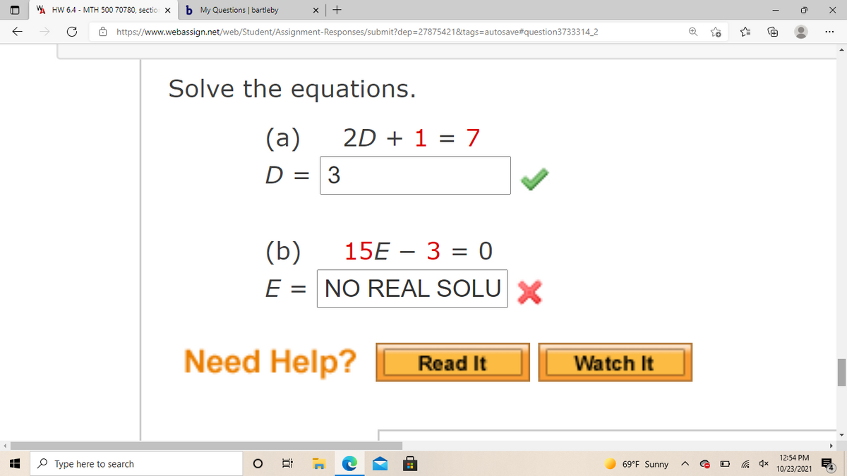 WA HW 6.4 - MTH 500 70780, sectio
b My Questions | bartleby
x +
ô https://www.webassign.net/web/Student/Assignment-Responses/submit?dep=27875421&tags=autosave#question3733314_2
Solve the equations.
(a)
2D + 1 = 7
%3D
D = 3
(b)
E = NO REAL SOLUX
15E – 3 = 0
Need Help?
Read It
Watch It
12:54 PM
P Type here to search
69°F Sunny
10/23/2021
近
