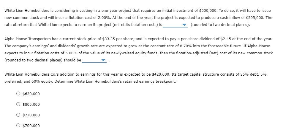 White Lion Homebuilders is considering investing in a one-year project that requires an initial investment of $500,000. To do so, it will have to issue
new common stock and will incur a flotation cost of 2.00%. At the end of the year, the project is expected to produce a cash inflow of $595,000. The
rate of return that White Lion expects to earn on its project (net of its flotation costs) is
(rounded to two decimal places).
Alpha Moose Transporters has a current stock price of $33.35 per share, and is expected to pay a per-share dividend of $2.45 at the end of the year.
The company's earnings and dividends' growth rate are expected to grow at the constant rate of 8.70% into the foreseeable future. If Alpha Moose
expects to incur flotation costs of 5.00% of the value of its newly-raised equity funds, then the flotation-adjusted (net) cost of its new common stock
(rounded to two decimal places) should be
White Lion Homebuilders Co.'s addition to earnings for this year is expected to be $420,000. Its target capital structure consists of 35% debt, 5%
preferred, and 60% equity. Determine White Lion Homebuilders's retained earnings breakpoint:
$630,000
$805,000
O $770,000
O $700,000