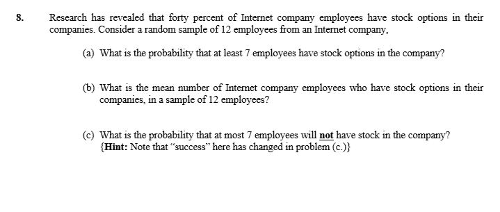 8.
Research has revealed that forty percent of Internet company employees have stock options in their
companies. Consider a random sample of 12 employees from an Internet company.
(a) What is the probability that at least 7 employees have stock options in the company?
(b) What is the mean number of Internet company employees who have stock options in their
companies, in a sample of 12 employees?
(c) What is the probability that at most 7 employees will not have stock in the company?
{Hint: Note that "success" here has changed in problem (c.)}