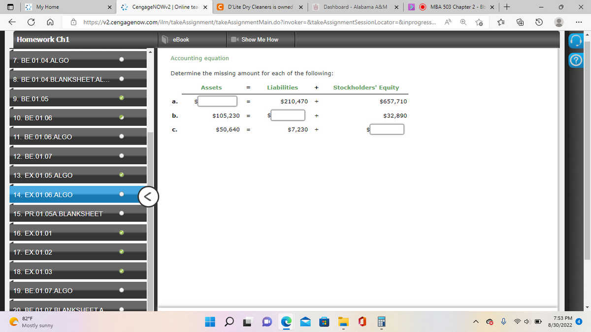 My Home
Homework Ch1
7. BE.01.04.ALGO
9. BE.01.05
8. BE.01.04.BLANKSHEET.AL...
10. BE.01.06
11. BE.01.06.ALGO
12. BE.01.07
13. EX.01.05.ALGO
14. EX.01.06.ALGO
15. PR.01.05A.BLANKSHEET
16. EX.01.01
17. EX.01.02
CengageNOWv2 | Online tead X C D'Lite Dry Cleaners is owned X
https://v2.cengagenow.com/ilrn/takeAssignment/takeAssignmentMain.do?invoker=&takeAssignmentSession
18. EX.01.03
19. BE.01.07.ALGO
X
20. BE 01.07 BLANKSHEET A
82°F
с
Mostly sunny
eBook
a.
Accounting equation
Determine the missing amount for each of the following:
Liabilities
b.
C.
Assets
Show Me How
■
=
=
$105,230 =
$50,640 =
$210,470 +
+
$7,230 +
IC
Dashboard - Alabama A&M X
✔
Stockholders' Equity
T
Locator=&inprogress... A Ⓡ 28
$657,710
MBA 503 Chapter 2 - Bb x +
$32,890
☆
[+]
2
7:53 PM
8/30/2022