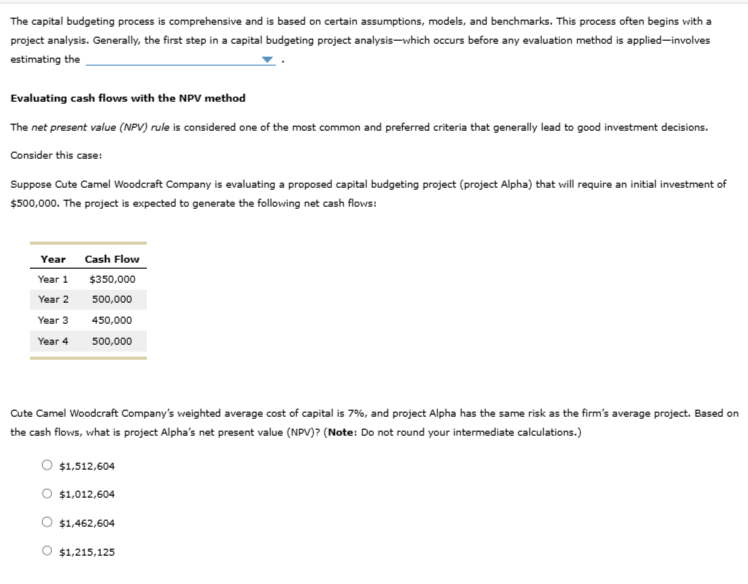 The capital budgeting process is comprehensive and is based on certain assumptions, models, and benchmarks. This process often begins with a
project analysis. Generally, the first step in a capital budgeting project analysis-which occurs before any evaluation method is applied-involves
estimating the
Evaluating cash flows with the NPV method
The net present value (NPV) rule is considered one of the most common and preferred criteria that generally lead to good investment decisions.
Consider this case:
Suppose Cute Camel Woodcraft Company is evaluating a proposed capital budgeting project (project Alpha) that will require an initial investment of
$500,000. The project is expected to generate the following net cash flows:
Year
Year 1
Year 2
Year 3
Year 4
Cash Flow
$350,000
500,000
450,000
500,000
Cute Camel Woodcraft Company's weighted average cost of capital is 7%, and project Alpha has the same risk as the firm's average project. Based on
the cash flows, what is project Alpha's net present value (NPV)? (Note: Do not round your intermediate calculations.)
$1,512,604
$1,012,604
$1,462,604
O $1,215,125