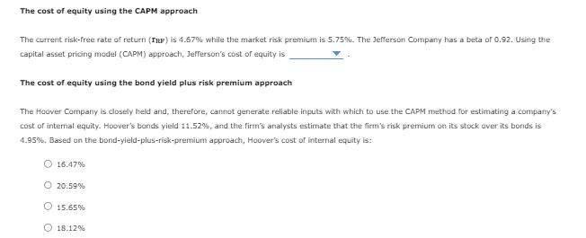 The cost of equity using the CAPM approach
The current risk-free rate of return (TRF) is 4.67% while the market risk premium is 5.75%. The Jefferson Company has a beta of 0.92. Using the
capital asset pricing model (CAPM) approach, Jefferson's cost of equity is
The cost of equity using the bond yield plus risk premium approach
The Hoover Company is closely held and, therefore, cannot generate reliable inputs with which to use the CAPM method for estimating a company's
cost of internal equity. Hoover's bonds yield 11.52 %, and the firm's analysts estimate that the firm's risk premium on its stock over its bonds is
4.95%. Based on the bond-yield-plus-risk-premium approach, Hoover's cost of internal equity is:
O 16.47%
O 20.59%
O 15.65%
O 18.12%