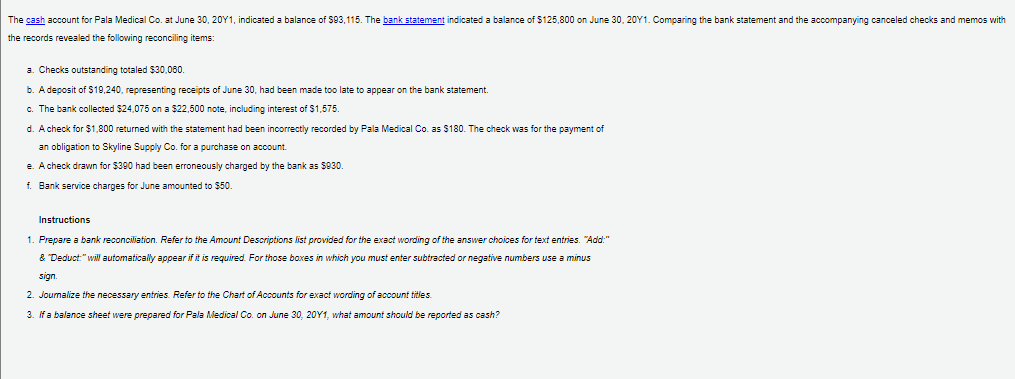 The cash account for Pala Medical Co. at June 30, 20Y1, indicated a balance of $93,115. The bank statement indicated a balance of $125,800 on June 30, 20Y1. Comparing the bank statement and the accompanying canceled checks and memos with
the records revealed the following reconciling items:
a. Checks outstanding totaled $30,080.
b. A deposit of $19,240, representing receipts of June 30, had been made too late to appear on the bank statement.
c. The bank collected $24,075 on a $2,500 note, including interest of $1,575.
d. A check for $1,800 returned with the statement had been incorrectly recorded by Pala Medical Co. as $180. The check was for the payment of
an obligation to Skyline Supply Co. for a purchase on account.
e. A check drawn for $390 had been erroneously charged by the bank as $930.
f. Bank service charges for June amounted to $50.
Instructions
1. Prepare a bank reconciliation. Refer to the Amount Descriptions list provided for the exact wording of the answer choices for text entries. "Add:"
& Deduct:"will automatically appear if it is required. For those boxes in which you must enter subtracted or negative numbers use a minus
sign.
2. Journalize the necessary entries. Refer to the Chart of Accounts for exact wording of account titles.
3. If a balance sheet were prepared for Pala Medical Co. on June 30, 20Y1, what amount should be reported as cash?
