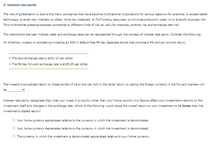 4. Interest rate parity
The rise of globalization is due to the many companies that have become multinational corporations for various reasons-for example, to access better
technology, to enter new markets, to obtain more raw materials, to find funding resources, to minimize production costs, or to diversify business risk.
This multimarket presence exposes companies to different kinds of risk as well-for example, political risk and exchange rate risk.
The relationship between interest rates and exchange rates can be represented through the concept of interest rate parity. Consider the following:
An American investor is considering investing $1,000 in default-free 90-day Japanese bonds that promise a 4% annual nominal return.
• The spot exchange rate is ¥101.12 per dollar.
• The 90-day forward exchange rate is 100.25 per dollar.
The investor's annualized return on these bonds-if he or she can lock in the dollar return by selling the foreign currency in the forward market-will
be
Interest rate parity recognizes that when you invest in a country other than your home country, two factors affect your investment-returns on the
investment itself and changes in the exchange rate. Which of the following would cause the overall return on your investment to be lower than the
investment's stated return?
O Your home currency appreciates relative to the currency in which the investment is denominated.
O Your home currency depreciates relative to the currency in which the investment is denominated.
O The currency in which the investment is denominated appreciates relative to your home currency.