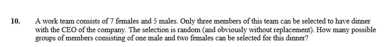 10.
A work team consists of 7 females and 5 males. Only three members of this team can be selected to have dinner
with the CEO of the company. The selection is random (and obviously without replacement). How many possible
groups of members consisting of one male and two females can be selected for this dinner?