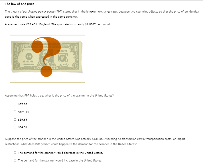 The law of one price
The theory of purchasing power parity (PPP) states that in the long-run exchange rates between two countries adjusts so that the price of an identical
good is the same when expressed in the same currency.
A scanner costs £65.45 in England. The spot rate is currently $1.8967 per pound.
TUUZI
Ⓡ
48330378
10000
$37.96
Assuming that PPP holds true, what is the price of the scanner in the United States?
$124.14
O $39.69
$34.51
ONE DORALAR
BUTICO
30378
Suppose the price of the scanner in the United States was actually $136.55. Assuming no transaction costs, transportation costs, or import
restrictions, what does PPP predict would happen to the demand for the scanner in the United States?
O The demand for the scanner would decrease in the United States.
O The demand for the scanner would increase in the United States.