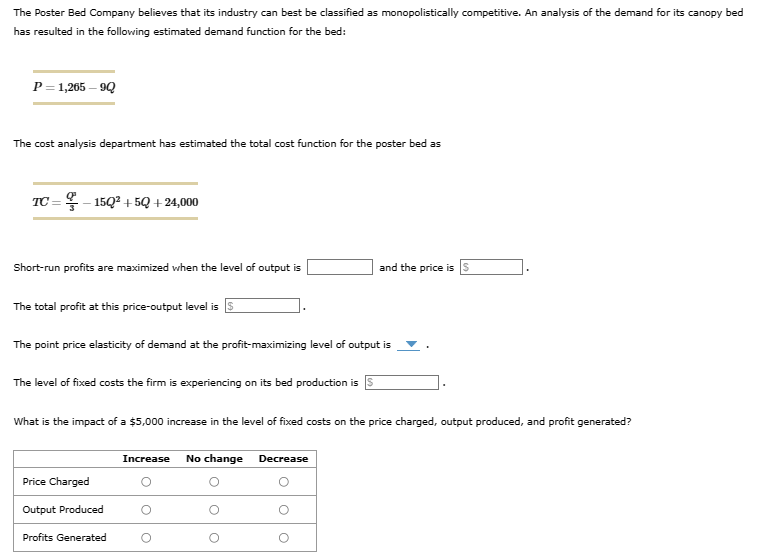 The
Poster Bed Company believes that its industry can best be classified as monopolistically competitive. An analysis of the demand for its canopy bed
has resulted in the following estimated demand function for the bed:
P = 1,265-9Q
The cost analysis department has estimated the total cost function for the poster bed as
TC = -15Q3 +5Q +24,000
Short-run profits are maximized when the level of output is
The total profit at this price-output level is
The point price elasticity of demand at the profit-maximizing level of output is
The level of fixed costs the firm is experiencing on its bed production is
What is the impact of a $5,000 increase in the level of fixed costs on the price charged, output produced, and profit generated?
Price Charged
Output Produced
Profits Generated
Increase No change Decrease
O
O
and the price is $
O
O