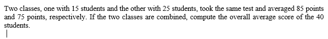 Two classes, one with 15 students and the other with 25 students, took the same test and averaged 85 points
and 75 points, respectively. If the two classes are combined, compute the overall average score of the 40
students.