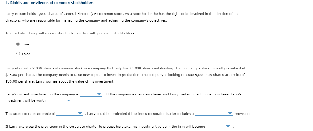 1. Rights and privileges of common stockholders
Larry Nelson holds 1,000 shares of General Electric (GE) common stock. As a stockholder, he has the right to be involved in the election of its
directors, who are responsible for managing the company and achieving the company's objectives.
True or False: Larry will receive dividends together with preferred stockholders.
Ⓒ True
O False
Larry also holds 2,000 shares of common stock in company that only has 20,000 shares outstanding. The company's stock currently is valued at
$45.00 per share. The company needs to raise new capital to invest in production. The company is looking to issue 5,000 new shares at a price of
$36.00 per share. Larry worries about the value of his investment.
Larry's current investment in the company is
investment will be worth
This scenario is an example of
If the company issues new shares and Larry makes no additional purchase, Larry's
Larry could be protected if the firm's corporate charter includes a
If Larry exercises the provisions in the corporate charter to protect his stake, his investment value in the firm will become
provision.