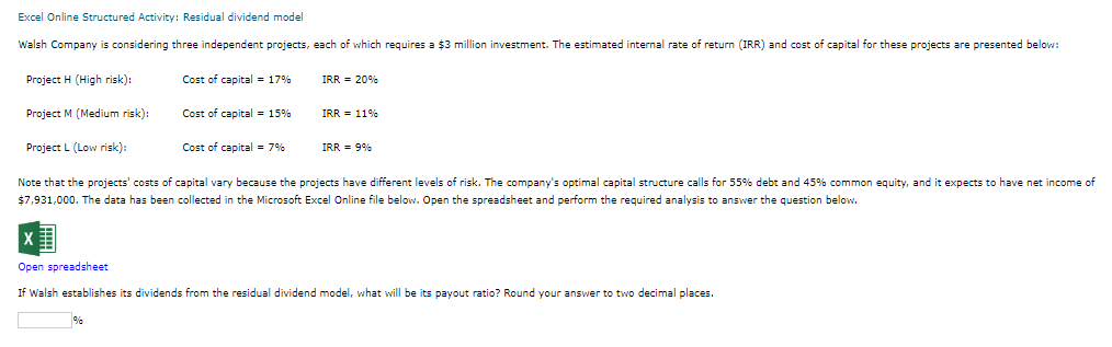 Excel Online Structured Activity: Residual dividend model
Walsh Company is considering three independent projects, each of which requires a $3 million investment. The estimated internal rate of return (IRR) and cost of capital for these projects are presented below:
Project H (High risk):
Project M (Medium risk):
Project L (Low risk):
Cost of capital = 17%
Cost of capital = 15%
%
Cost of capital = 7%
IRR = 20%
IRR = 11%
IRR = 9%
Note that the projects' costs of capital vary because the projects have different levels of risk. The company's optimal capital structure calls for 55% debt and 45% common equity, and it expects to have net income of
$7,931,000. The data has been collected in the Microsoft Excel Online file below. Open the spreadsheet and perform the required analysis to answer the question below.
Open spreadsheet
If Walsh establishes its dividends from the residual dividend model, what will be its payout ratio? Round your answer to two decimal places.