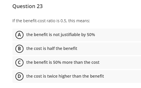 Question 23
If the benefit-cost ratio is 0.5, this means:
A the benefit is not justifiable by 50%
B the cost is half the benefit
© the benefit is 50% more than the cost
D the cost is twice higher than the benefit
