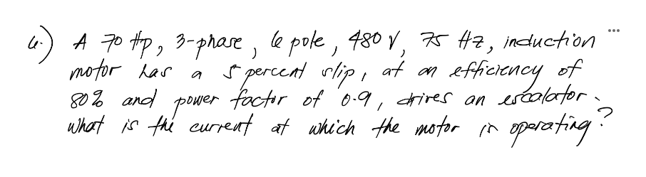 4) A 70 tp, 3-prase, le pole, 480 V, 75 Az, induction
motor has
80% and
what is thé current at which the motor n
...
S percent rlip, at an efficiency of
a
factor of 0.9, drires an eséalator.
power
oparoting:
