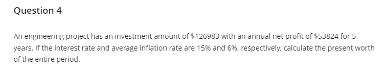 Question 4
An engineering project has an investment amount of $126983 with an annual net profit of $53824 for 5
years. If the interest rate and average inflation rate are 15% and 6%, respectively, calculate the present worth
of the entire period.
