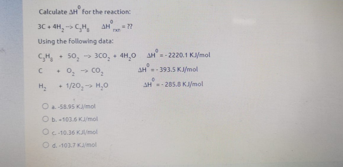 Calculate AH for the reaction:
3C + 4H, -> CH;
ΔΗ
= ??
rxn
Using the following data:
AH = - 2220.1 KJ/mol
3C0, + 4H,0
02 -> Co,
50,
-->
AH = - 393.5 KJ/mol
H2
1/202-> H,0
AH =- 285.8 KJ/mol
a. -58.95 KJ/mol
O b. +103.6 KJ/mol
O c. -10.36 KJ/mol
O d. -103.7 KJ/mol
