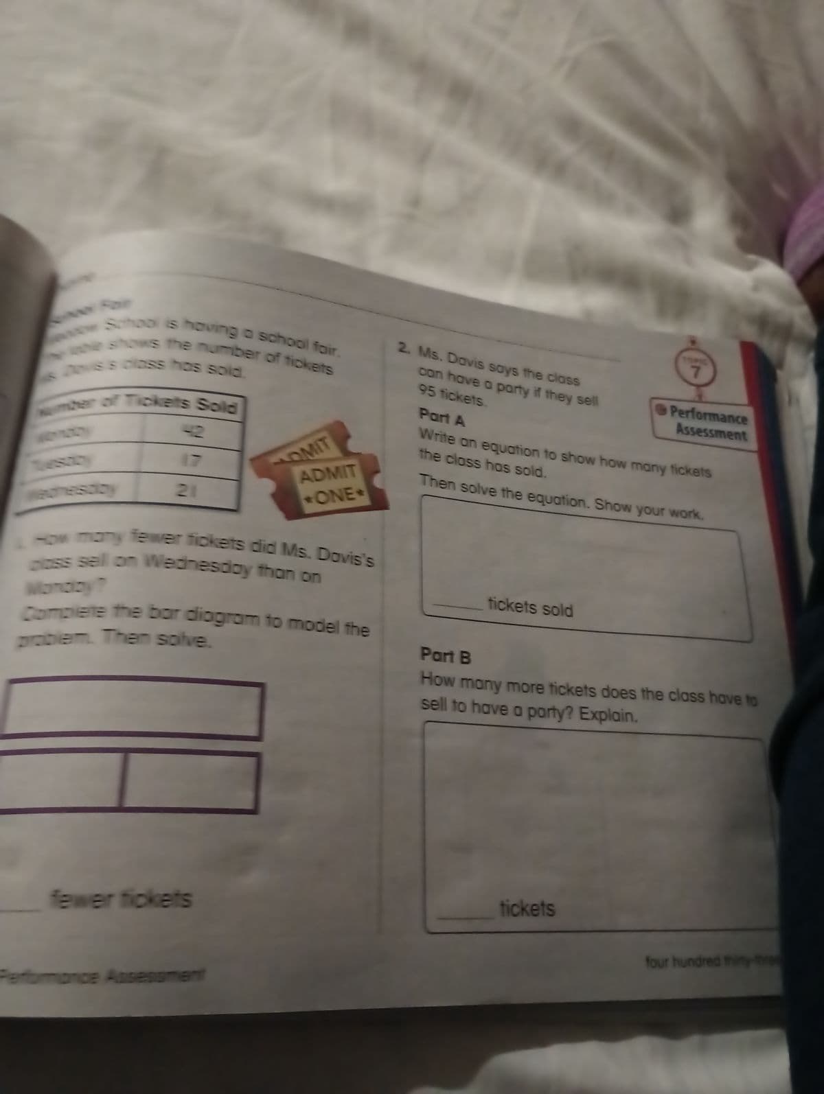 evor School is having a school fair.
he shows the number of tickets
pove's class has sold.
umber of Tickets Sold
21
OMIT
How many fewer fickets did Ms. Davis's
oss sell on Wednesday than on
fewer tickets
ADMIT
*ONE-
Complete the bar diogram to model the
problem. Then solve.
Performance Assessment
2. Ms. Davis says the class
95 tickets.
can have a party if they sell
tickets sold
TOPIC
7
Part A
the class has sold.
Write an equation to show how many tickets
Then solve the equation. Show your work.
Performance
Assessment
tickets
Part B
How many more tickets does the class have to
sell to have a party? Explain.
four hundred thirty-three