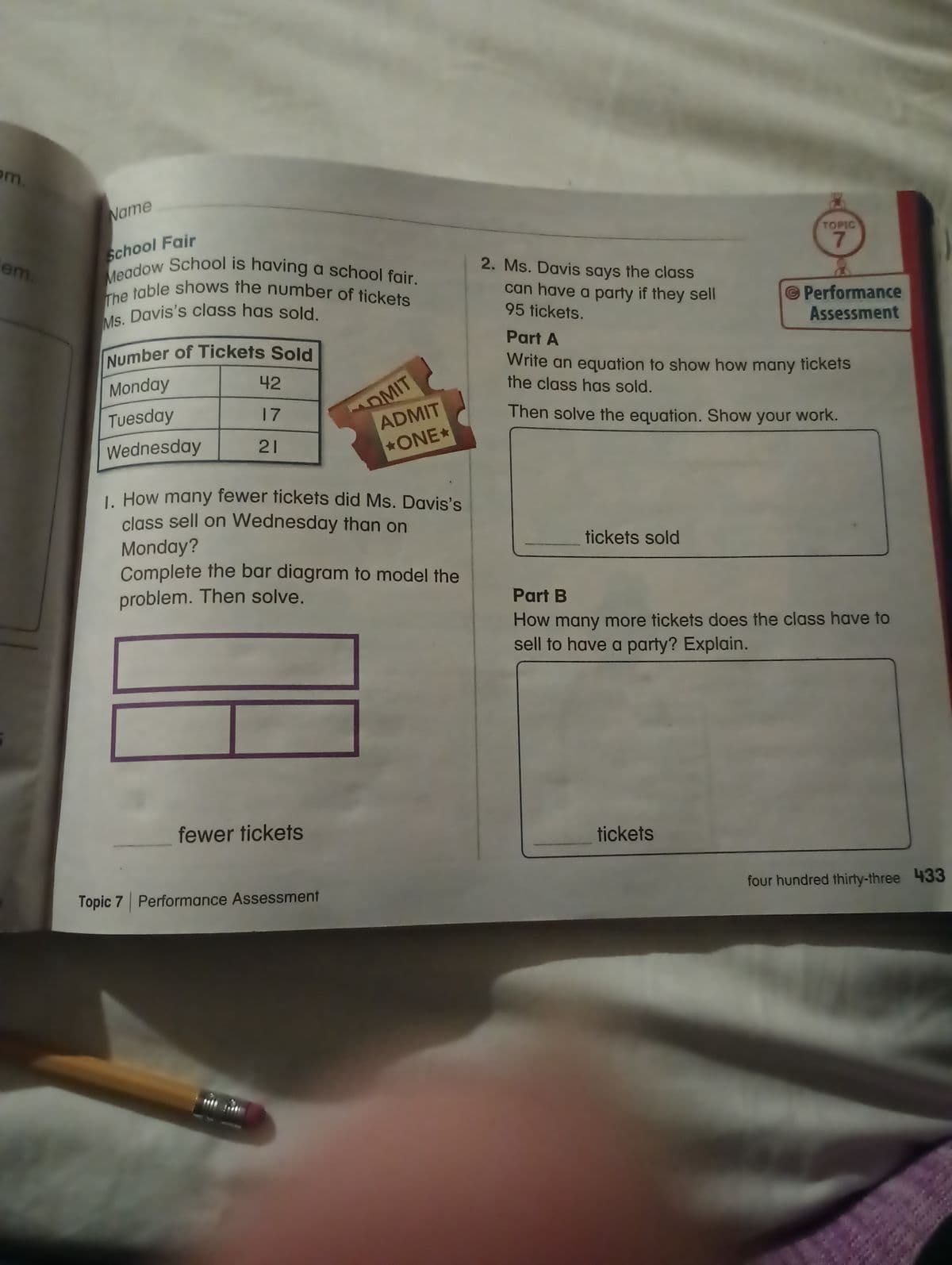 om.
em.
Name
School Fair
Meadow School is having a school fair.
The table shows the number of tickets
Ms. Davis's class has sold.
Number of Tickets Sold
Monday
Tuesday
Wednesday
42
17
21
fewer tickets
OMIT
1. How many fewer tickets did Ms. Davis's
class sell on Wednesday than on
Monday?
Complete the bar diagram to model the
problem. Then solve.
Topic 7 Performance Assessment
ADMIT
*ONE*
2. Ms. Davis says the class
can have a party if they sell
95 tickets.
tickets sold
TOPIC
7
Part A
Write an equation to show how many tickets
the class has sold.
Then solve the equation. Show your work.
Performance
Assessment
tickets
Part B
How many more tickets does the class have to
sell to have a party? Explain.
four hundred thirty-three 433