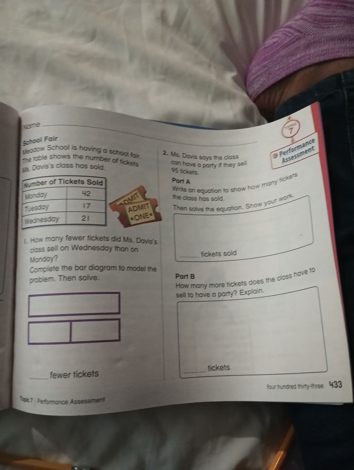 Nome
School Fair
The table shows the number of fickets
Meadow School is having a school fair.
Ms. Davis's class has sold.
Number of Tickets Sold
Monday
Tuesday
Wednesday
42
17
21
DMIT
1. How many fewer fickets did Ms. Davis's
class sell on Wednesday than on
fewer tickets
ADMIT
+ONE+
Monday?
Complete the bar diagram to model the
problem. Then solve.
Topic 7 Performance Assessment
2. Ms. Davis says the class
can have a party if they sell
95 fickets.
Part A
Write an equation to show how many fickets
the class has sold.
Then solve the equation. Show your work.
fickets sold
@ Performance
Assessment
Part B
How many more tickets does the class have to
sell to have a party? Explain.
fickets
four hundred thirty-three 433