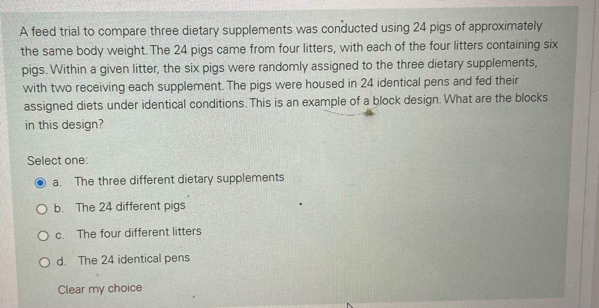 A feed trial to compare three dietary supplements was conducted using 24 pigs of approximately
the same body weight. The 24 pigs came from four litters, with each of the four litters containing six
pigs. Within a given litter, the six pigs were randomly assigned to the three dietary supplements,
with two receiving each supplement. The pigs were housed in 24 identical pens and fed their
assigned diets under identical conditions. This is an example of a block design. What are the blocks
in this design?
Select one:
a.
The three different dietary supplements
O b. The 24 different pigs
O c. The four different litters
Od.
The 24 identical pens
Clear my choice
