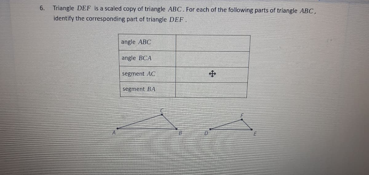 6.
Triangle DEF is a scaled copy of triangle ABC. For each of the following parts of triangle ABC,
identify the corresponding part of triangle DEFF .
angle ABC
angle BCA
segment AC
中
segment BA
