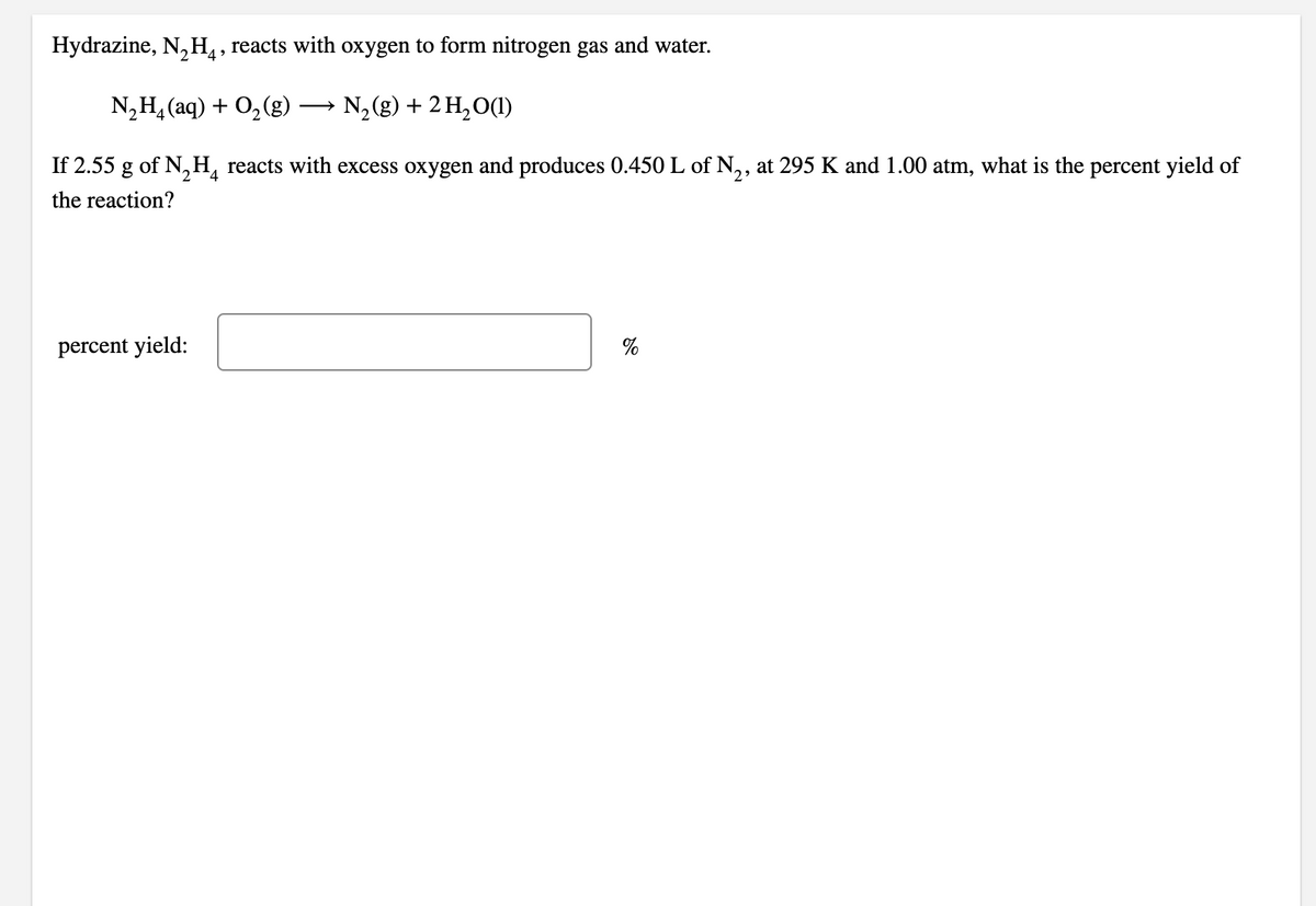 Hydrazine, N,H, reacts with oxygen to form nitrogen gas and water.
N,H, (aq) + 0, (g)
N,(g) + 2 H,O(1)
>
If 2.55 g of N,H, reacts with excess oxygen and produces 0.450 L of N,, at 295 K and 1.00 atm, what is the percent yield of
2
the reaction?
percent yield:
