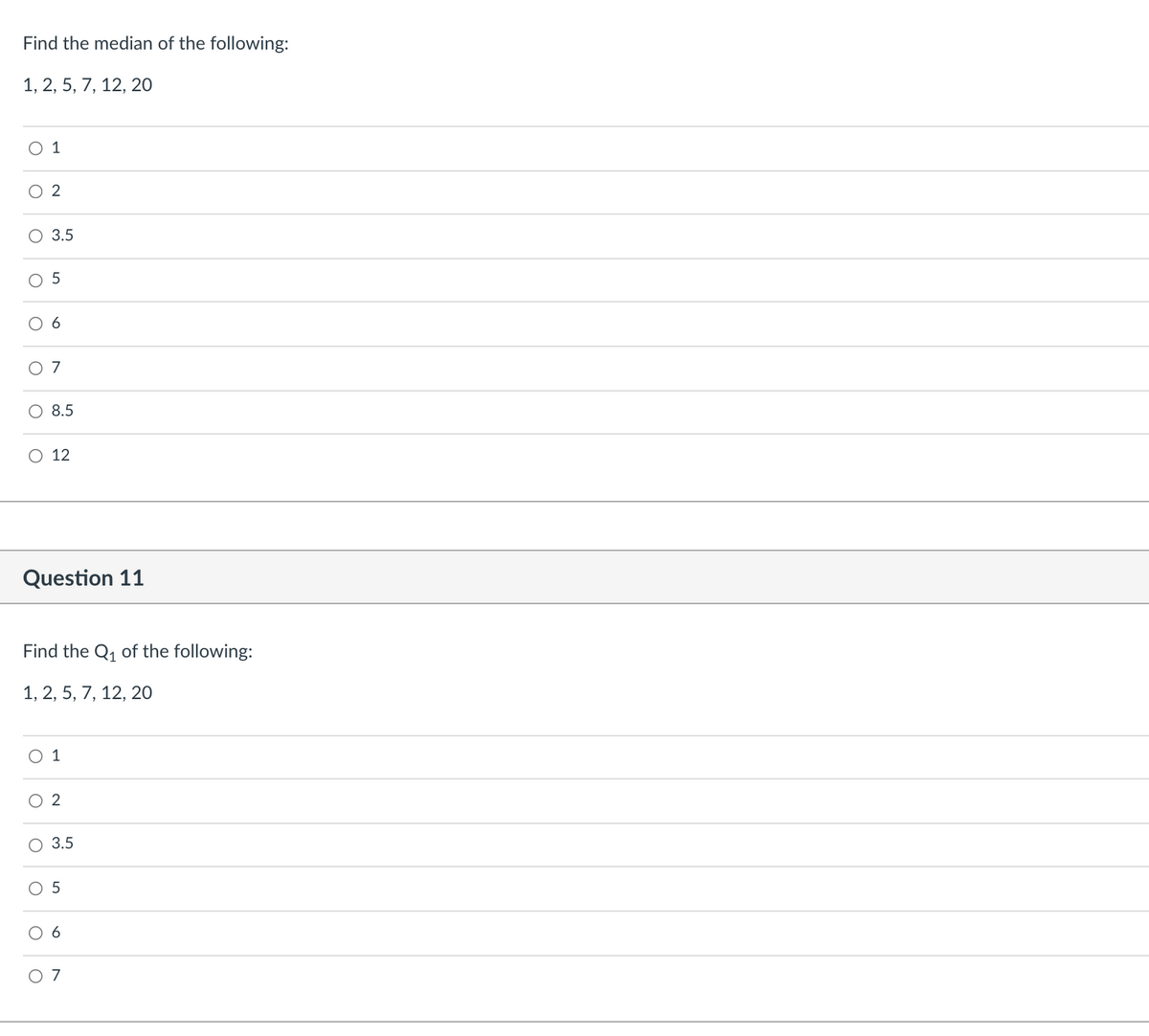 Find the median of the following:
1, 2, 5, 7, 12, 20
O 1
3.5
7
8.5
O 12
Question 11
Find the Q, of the following:
1, 2, 5, 7, 12, 20
1
O 2
3.5
O 5
O 7
