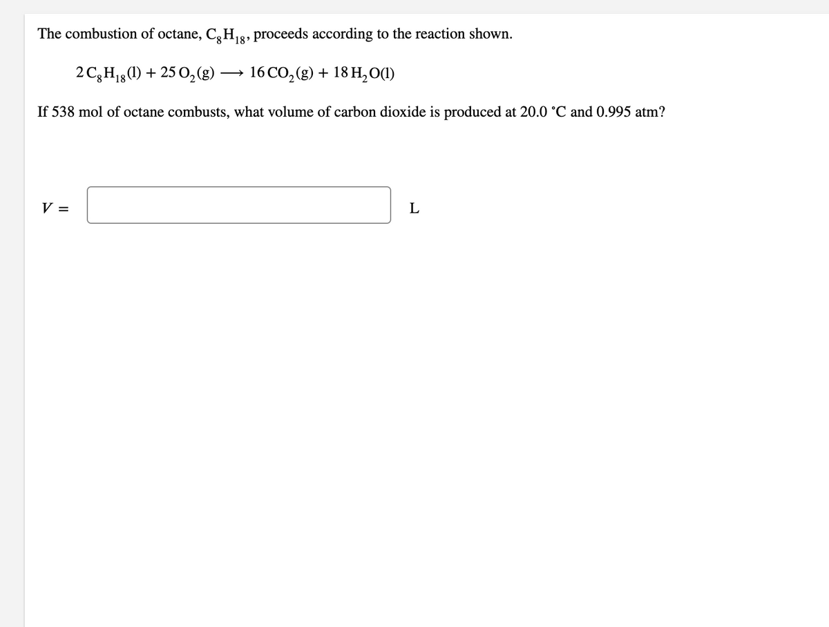 The combustion of octane, C,H3, proceeds according to the reaction shown.
2 C3H18(1) + 25 0,(g)
16 CO, (g) + 18 H,0(1)
If 538 mol of octane combusts, what volume of carbon dioxide is produced at 20.0 °C and 0.995 atm?
V =
