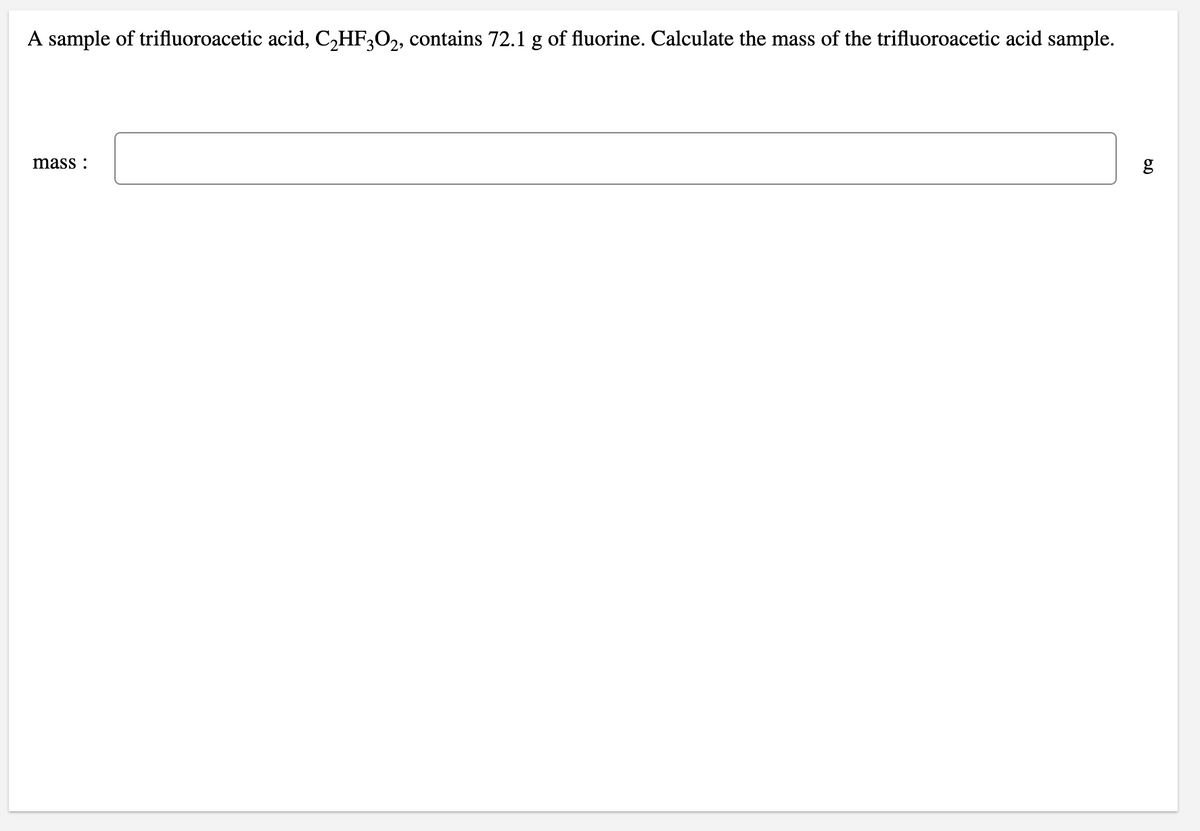 A sample of trifluoroacetic acid, C,HF,O,, contains 72.1 g of fluorine. Calculate the mass of the trifluoroacetic acid sample.
mass :
