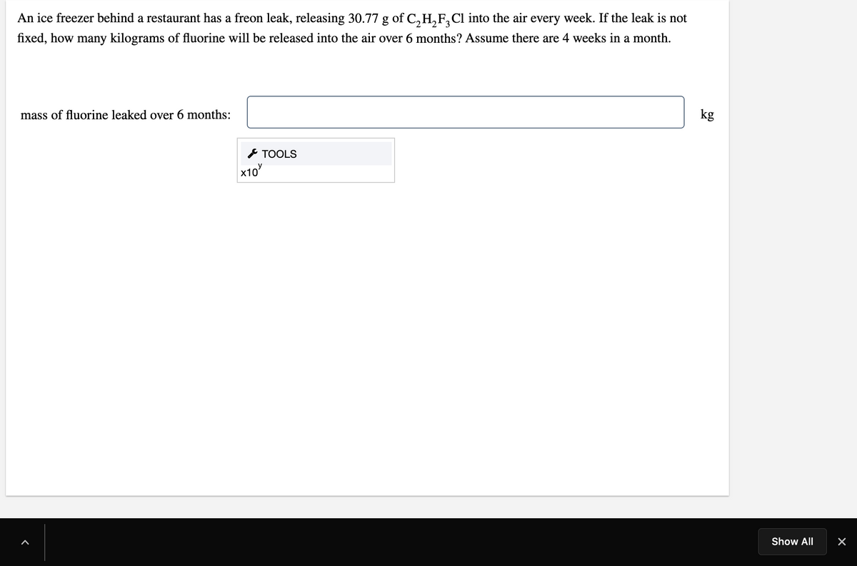 An ice freezer behind a restaurant has a freon leak, releasing 30.77 g of C,H,F,Cl into the air every week. If the leak is not
fixed, how many kilograms of fluorine will be released into the air over 6 months? Assume there are 4 weeks in a month.
mass of fluorine leaked over 6 months:
kg
TOOLS
х10
Show All
