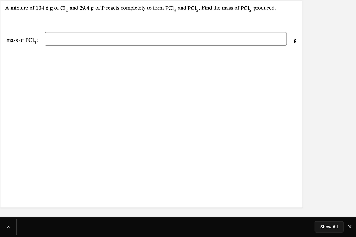 A mixture of 134.6 g of Cl, and 29.4 g of P reacts completely to form PCI, and PCl,. Find the mass of PCI,
produced.
mass of PCI,:
Show All
