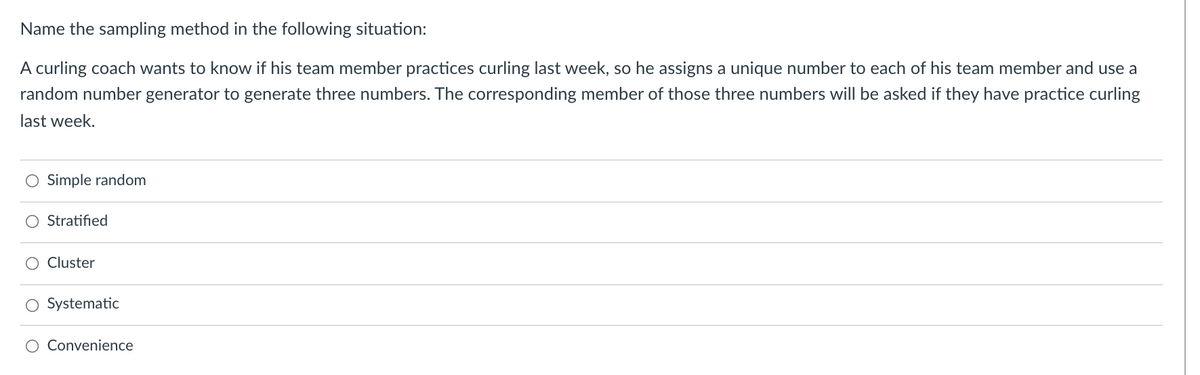 Name the sampling method in the following situation:
A curling coach wants to know if his team member practices curling last week, so he assigns a unique number to each of his team member and use a
random number generator to generate three numbers. The corresponding member of those three numbers will be asked if they have practice curling
last week.
O Simple random
Stratified
O Cluster
O Systematic
Convenience
