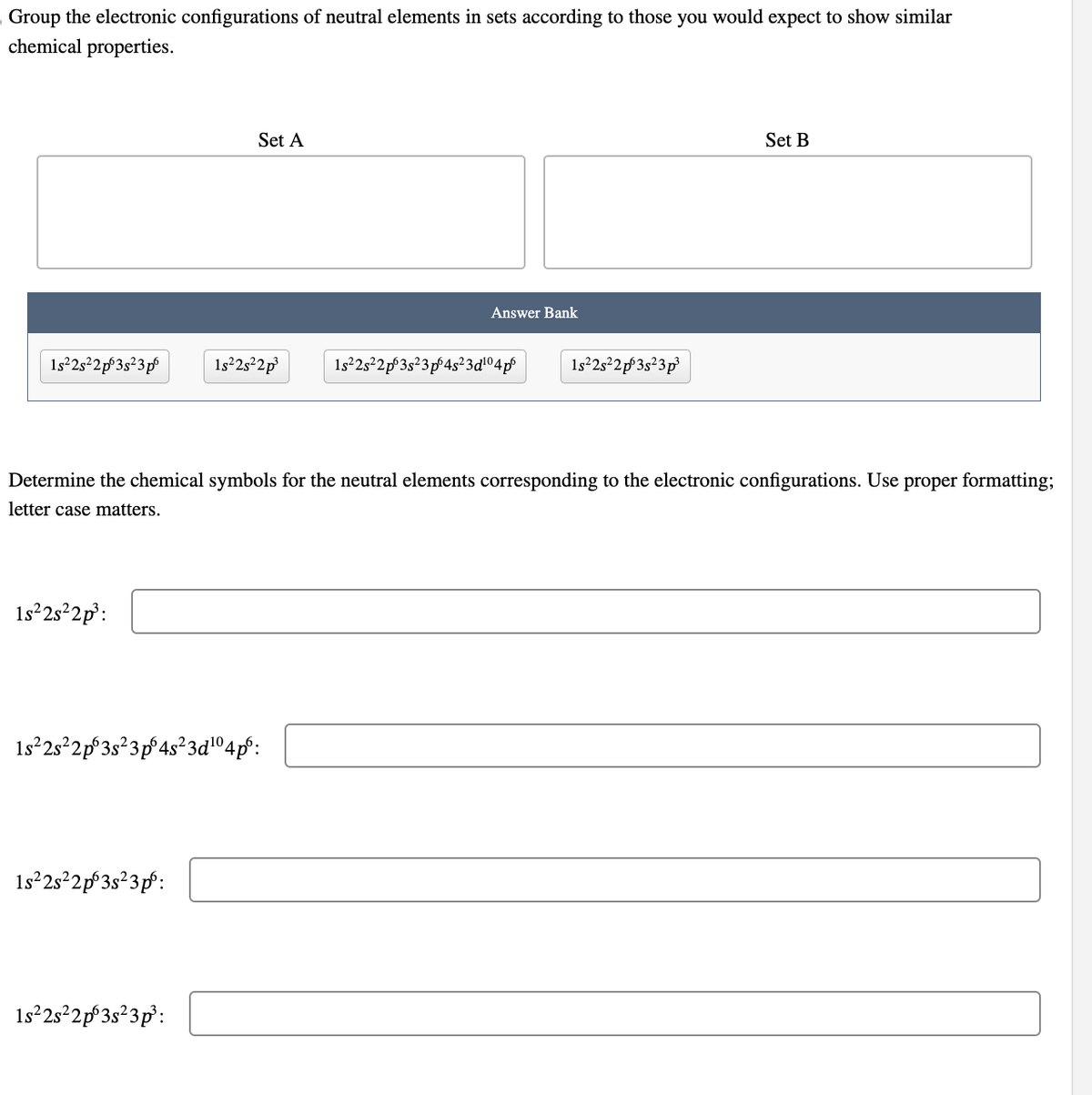 Group the electronic configurations of neutral elements in sets according to those you would expect to show similar
chemical properties.
1s²2s²2p63s²3p6
1s²2s²2p²³:
Set A
1s²2s²2p 3s²3pº:
1s²2s²2p³
1s²2s²2p 3s ²3 pº 4s²3d¹⁰4p⁰:
1s²2s²2p 3s²3p³:
Determine the chemical symbols for the neutral elements corresponding to the electronic configurations. Use proper formatting;
letter case matters.
Answer Bank
1s²2s²2p 3s²3 p4s²3d¹04p6 1s²2s²2p 3s²3p³
Set B